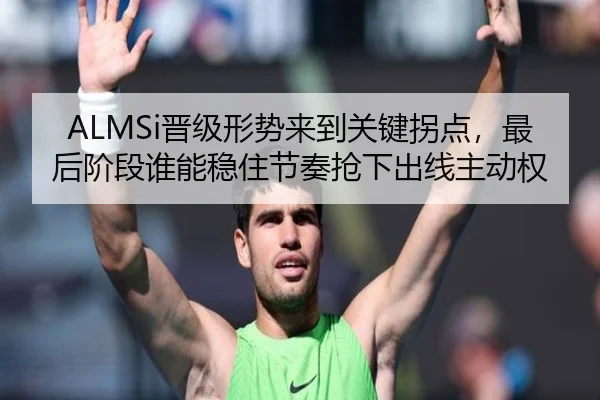 ALMSi晋级形势来到关键拐点，最后阶段谁能稳住节奏抢下出线主动权